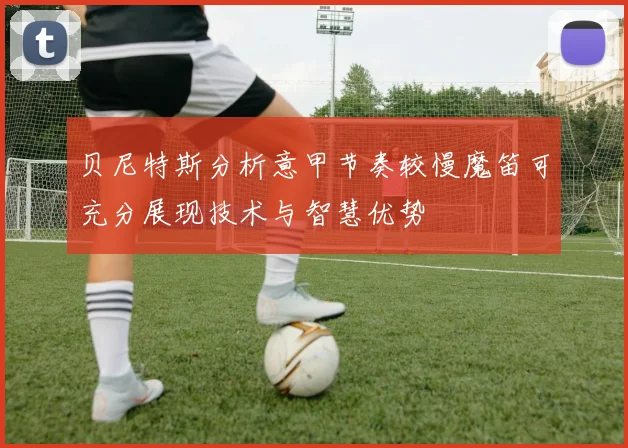 贝尼特斯分析意甲节奏较慢魔笛可充分展现技术与智慧优势