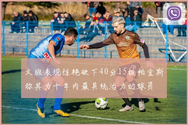 文班表现惊艳砍下40分15板帕金斯称其为十年内最具统治力的球员