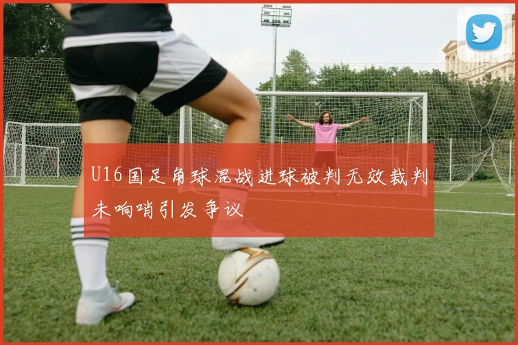 U16国足角球混战进球被判无效裁判未响哨引发争议