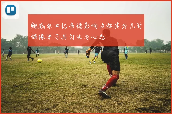 鲍威尔回忆韦德影响力称其为儿时偶像学习其打法与心态