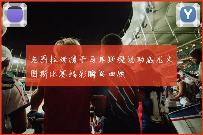 老图拉姆携子马库斯现场助威尤文图斯比赛精彩瞬间回顾