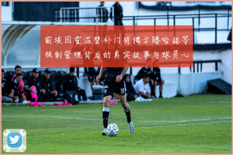 前埃因霍温替补门将揭示滕哈赫等级制管理背后的真实故事与球员心声