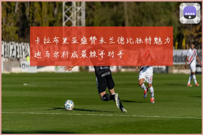 卡拉布里亚盛赞米兰德比独特魅力迪马尔科成最棘手对手