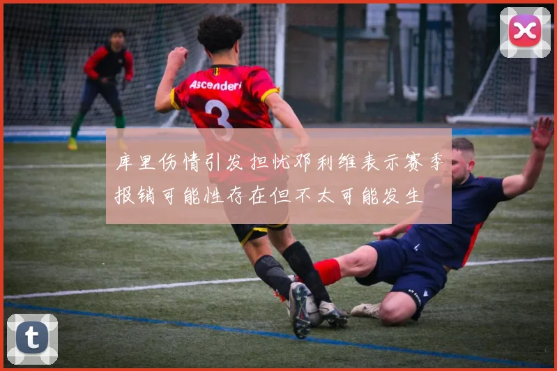 库里伤情引发担忧邓利维表示赛季报销可能性存在但不太可能发生