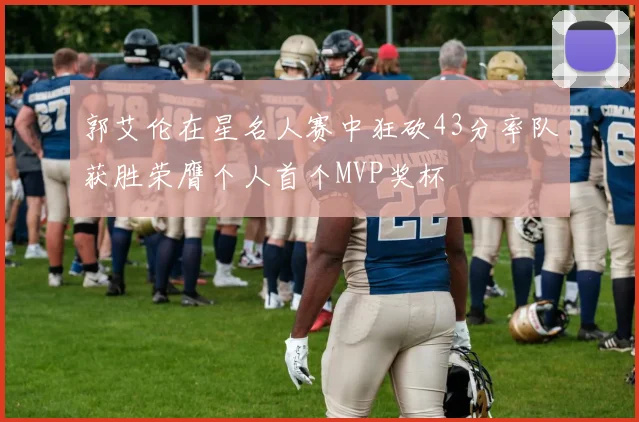郭艾伦在星名人赛中狂砍43分率队获胜荣膺个人首个MVP奖杯