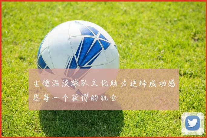 古德温谈球队文化助力逆转成功感恩每一个获得的机会